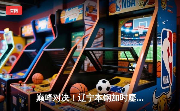 巅峰对决！辽宁本钢加时鏖战力克浙江广厦 赵继伟37+9+5统治攻防