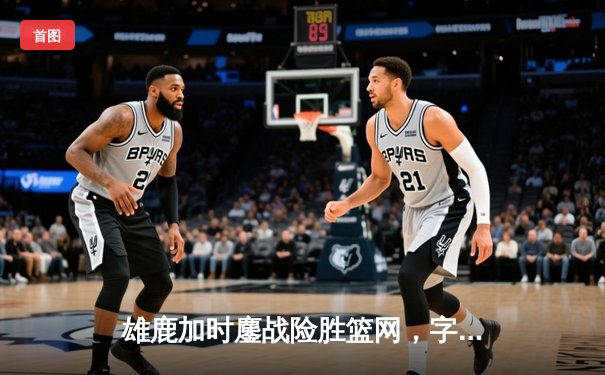 雄鹿加时鏖战险胜篮网，字母哥36+12+5主宰关键时刻