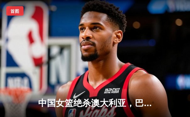 中国女篮绝杀澳大利亚，巴黎奥运资格赛豪取三连胜锁定席位