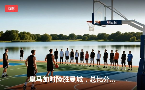 皇马加时险胜曼城，总比分5-4晋级欧冠四强