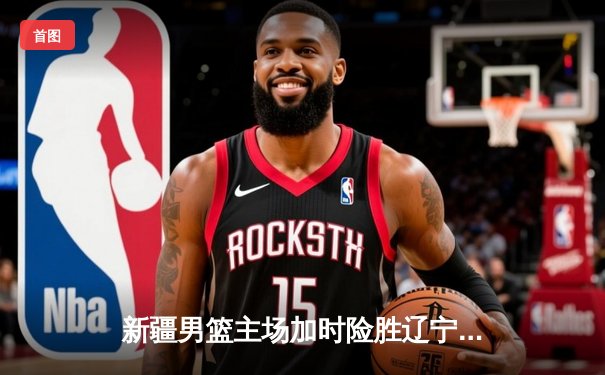 新疆男篮主场加时险胜辽宁，总决赛大比分扳成1-1平